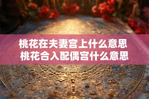 桃花在夫妻宫上什么意思 桃花合入配偶宫什么意思 桃花在夫妻宫上什么意思 桃花合入配偶宫什么意思