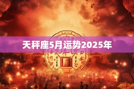天秤座5月运势2025年 天秤座5月运势2025年