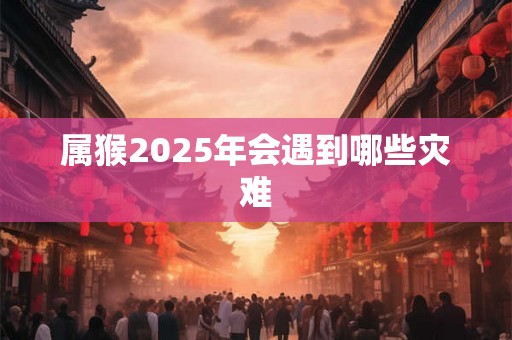 属猴2025年会遇到哪些灾难 属猴2025年会遇到哪些灾难