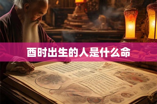 酉时出生的人是什么命 酉时出生的人是什么命