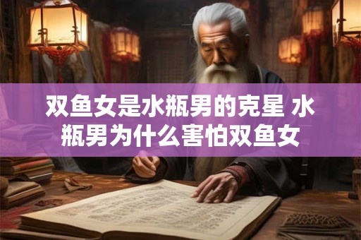 双鱼女是水瓶男的克星 水瓶男为什么害怕双鱼女 双鱼女是水瓶男的克星 水瓶男为什么害怕双鱼女