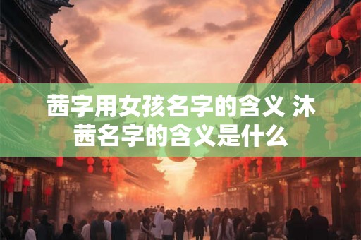 茜字用女孩名字的含义 沐茜名字的含义是什么 茜字用女孩名字的含义 沐茜名字的含义是什么
