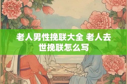 老人男性挽联大全 老人去世挽联怎么写 老人男性挽联大全 老人去世挽联怎么写