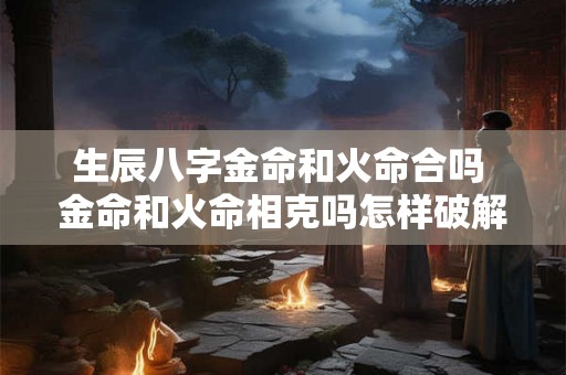 生辰八字金命和火命合吗 金命和火命相克吗怎样破解 生辰八字金命和火命合吗 金命和火命相克吗怎样破解