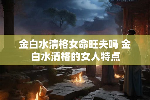 金白水清格女命旺夫吗 金白水清格的女人特点 金白水清格女命旺夫吗 金白水清格的女人特点