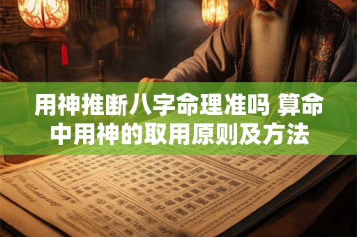 用神推断八字命理准吗 算命中用神的取用原则及方法 用神推断八字命理准吗 算命中用神的取用原则及方法