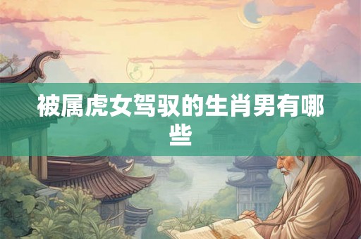 被属虎女驾驭的生肖男有哪些 被属虎女驾驭的生肖男有哪些