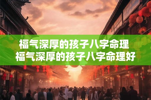 福气深厚的孩子八字命理 福气深厚的孩子八字命理好不好 福气深厚的孩子八字命理 福气深厚的孩子八字命理好不好