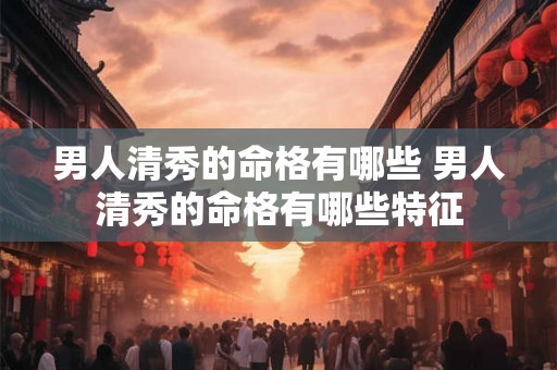 男人清秀的命格有哪些 男人清秀的命格有哪些特征
