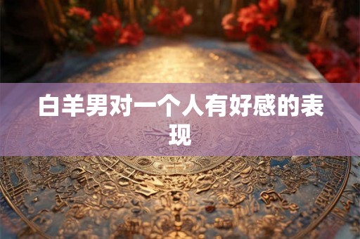 白羊男对一个人有好感的表现 白羊男对一个人有好感的表现