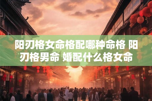 阳刃格女命格配哪种命格 阳刃格男命 婚配什么格女命 阳刃格女命格配哪种命格 阳刃格男命 婚配什么格女命