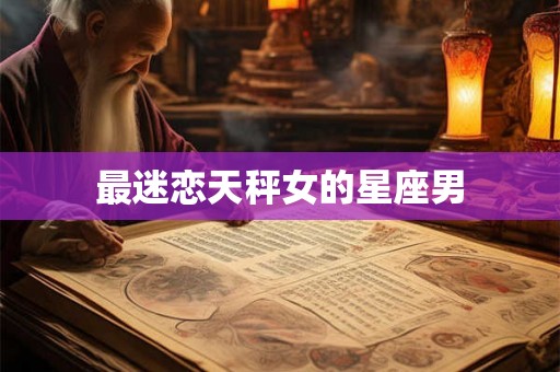 最迷恋天秤女的星座男 最迷恋天秤女的星座男