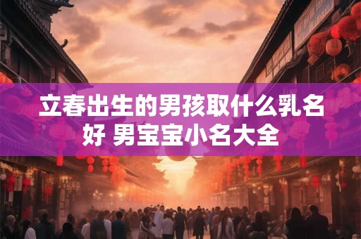 立春出生的男孩取什么乳名好 男宝宝小名大全 立春出生的男孩取什么乳名好 男宝宝小名大全