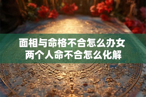 面相与命格不合怎么办女 两个人命不合怎么化解 面相与命格不合怎么办女 两个人命不合怎么化解