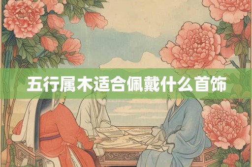 五行属木适合佩戴什么首饰 五行属木适合佩戴什么首饰