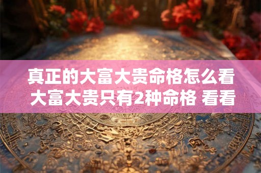 真正的大富大贵命格怎么看 大富大贵只有2种命格 看看你是不是这种八字