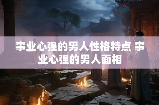 事业心强的男人性格特点 事业心强的男人面相 事业心强的男人性格特点 事业心强的男人面相