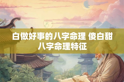 白做好事的八字命理 傻白甜八字命理特征 白做好事的八字命理 傻白甜八字命理特征