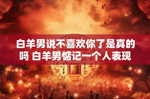白羊男说不喜欢你了是真的吗 白羊男惦记一个人表现 白羊男说不喜欢你了是真的吗 白羊男惦记一个人表现