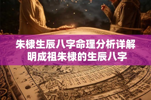 朱棣生辰八字命理分析详解 明成祖朱棣的生辰八字 朱棣生辰八字命理分析详解 明成祖朱棣的生辰八字