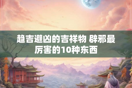 趋吉避凶的吉祥物 辟邪最厉害的10种东西 趋吉避凶的吉祥物 辟邪最厉害的10种东西