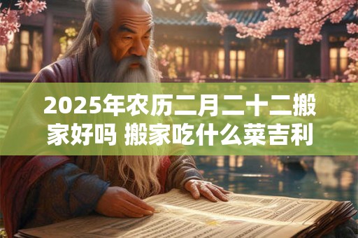 2025年农历二月二十二搬家好吗 搬家吃什么菜吉利 2025年农历二月二十二搬家好吗 搬家吃什么菜吉利