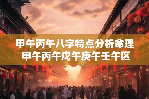 甲午丙午八字特点分析命理 甲午丙午戊午庚午壬午区别 甲午丙午八字特点分析命理 甲午丙午戊午庚午壬午区别