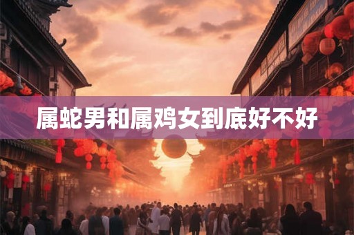 属蛇男和属鸡女到底好不好 属蛇男和属鸡女到底好不好