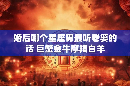 婚后哪个星座男最听老婆的话 巨蟹金牛摩羯白羊 婚后哪个星座男最听老婆的话 巨蟹金牛摩羯白羊
