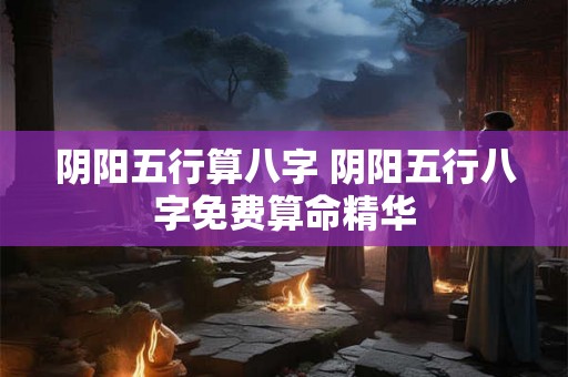 阴阳五行算八字 阴阳五行八字免费算命精华 阴阳五行算八字 阴阳五行八字免费算命精华
