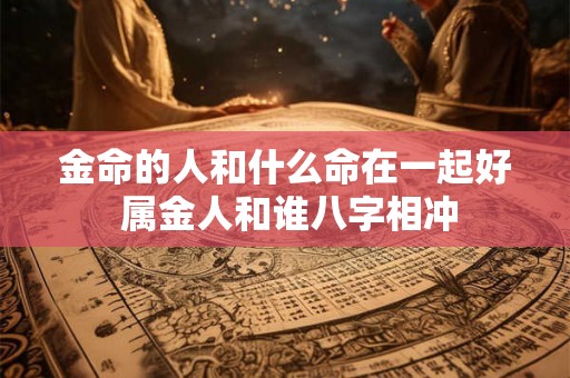 金命的人和什么命在一起好 属金人和谁八字相冲 金命的人和什么命在一起好 属金人和谁八字相冲