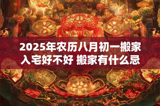 2025年农历八月初一搬家入宅好不好 搬家有什么忌讳