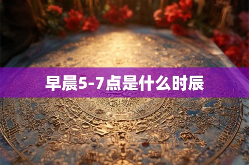 早晨5-7点是什么时辰 早晨5-7点是什么时辰