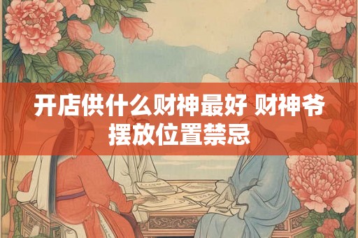 开店供什么财神最好 财神爷摆放位置禁忌 开店供什么财神最好 财神爷摆放位置禁忌