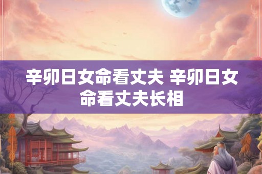 辛卯日女命看丈夫 辛卯日女命看丈夫长相 辛卯日女命看丈夫 辛卯日女命看丈夫长相