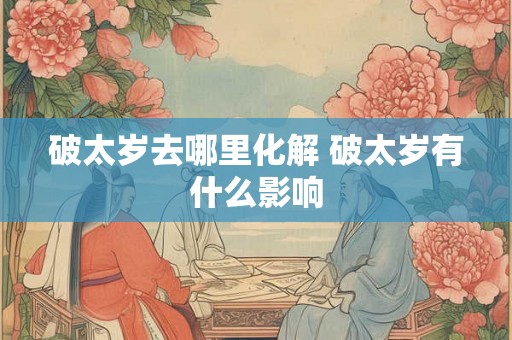 破太岁去哪里化解 破太岁有什么影响 破太岁去哪里化解 破太岁有什么影响