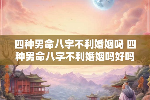 四种男命八字不利婚姻吗 四种男命八字不利婚姻吗好吗 四种男命八字不利婚姻吗 四种男命八字不利婚姻吗好吗