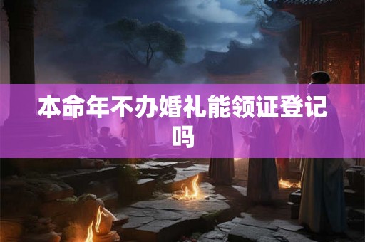 本命年不办婚礼能领证登记吗 本命年不办婚礼能领证登记吗