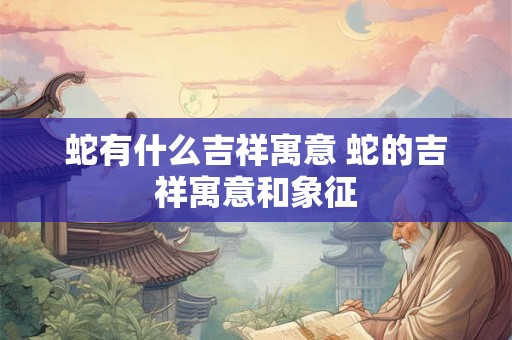 蛇有什么吉祥寓意 蛇的吉祥寓意和象征 蛇有什么吉祥寓意 蛇的吉祥寓意和象征
