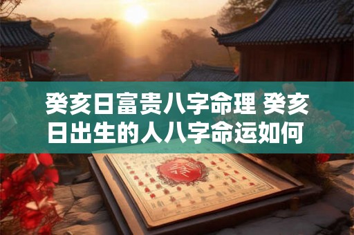 癸亥日富贵八字命理 癸亥日出生的人八字命运如何 癸亥日富贵八字命理 癸亥日出生的人八字命运如何