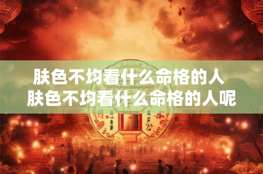 肤色不均看什么命格的人 肤色不均看什么命格的人呢 肤色不均看什么命格的人 肤色不均看什么命格的人呢