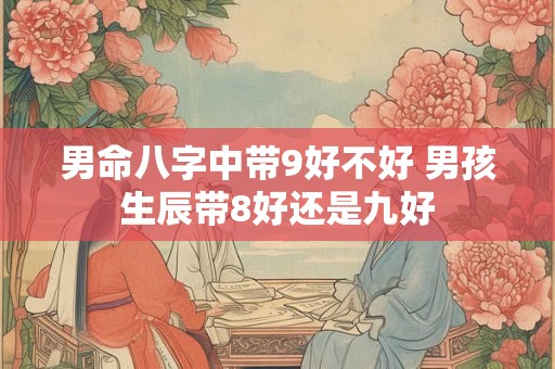 男命八字中带9好不好 男孩生辰带8好还是九好 男命八字中带9好不好 男孩生辰带8好还是九好