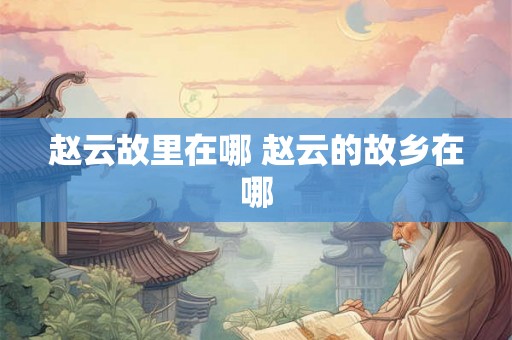 赵云故里在哪 赵云的故乡在哪 赵云故里在哪 赵云的故乡在哪