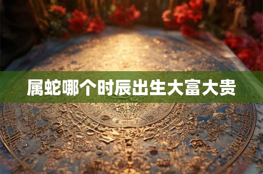 属蛇哪个时辰出生大富大贵 属蛇哪个时辰出生大富大贵