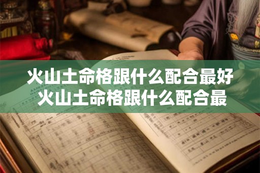 火山土命格跟什么配合最好 火山土命格跟什么配合最好命运