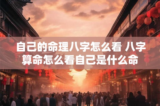 自己的命理八字怎么看 八字算命怎么看自己是什么命 自己的命理八字怎么看 八字算命怎么看自己是什么命