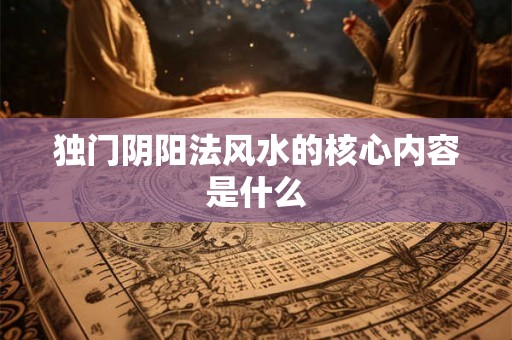 独门阴阳法风水的核心内容是什么 独门阴阳法风水的核心内容是什么