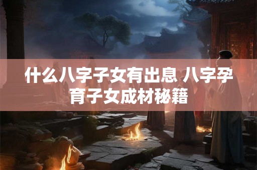 什么八字子女有出息 八字孕育子女成材秘籍 什么八字子女有出息 八字孕育子女成材秘籍