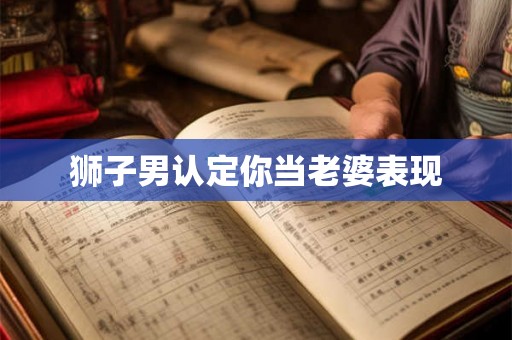 狮子男认定你当老婆表现 狮子男认定你当老婆表现