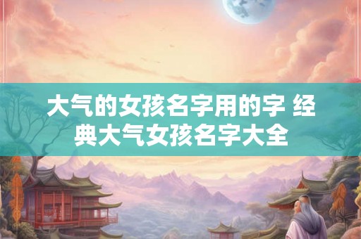 大气的女孩名字用的字 经典大气女孩名字大全 大气的女孩名字用的字 经典大气女孩名字大全
